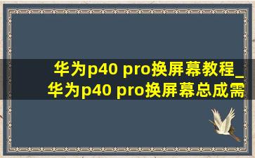 华为p40 pro换屏幕教程_华为p40 pro换屏幕总成需要多少钱